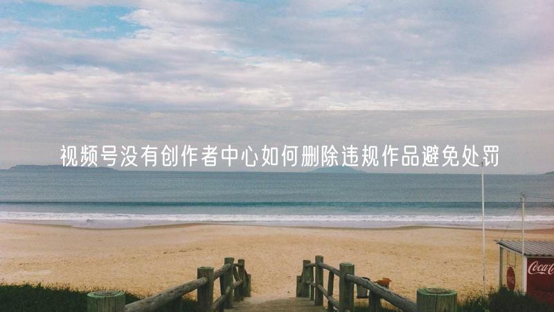 视频号没有创作者中心如何删除违规作品避免处罚