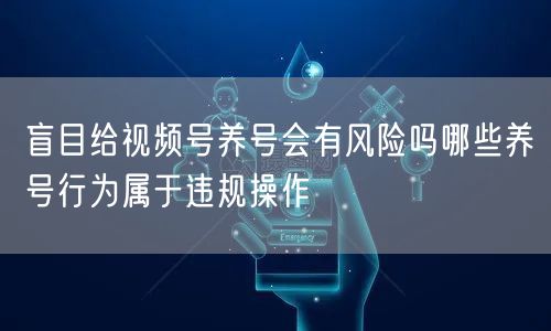 盲目给视频号养号会有风险吗哪些养号行为属于违规操作