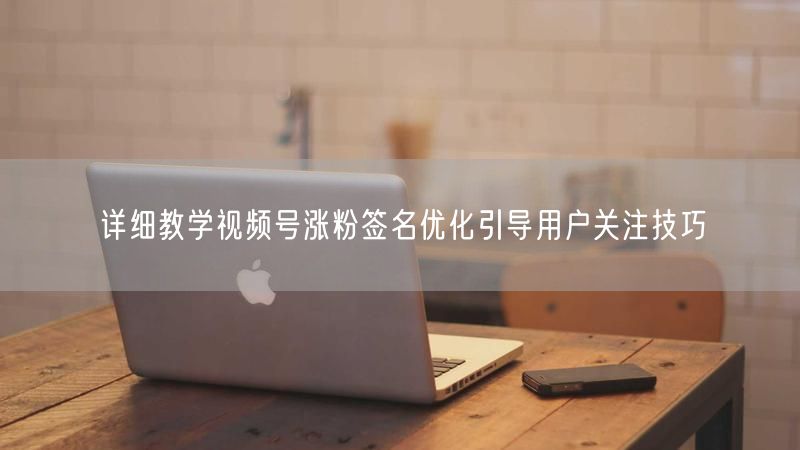 详细教学视频号涨粉签名优化引导用户关注技巧