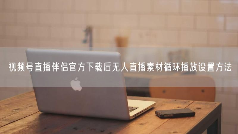 视频号直播伴侣官方下载后无人直播素材循环播放设置方法