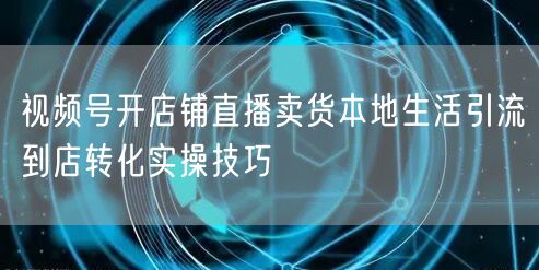 视频号开店铺直播卖货本地生活引流到店转化实操技巧