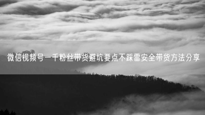 微信视频号一千粉丝带货避坑要点不踩雷安全带货方法分享