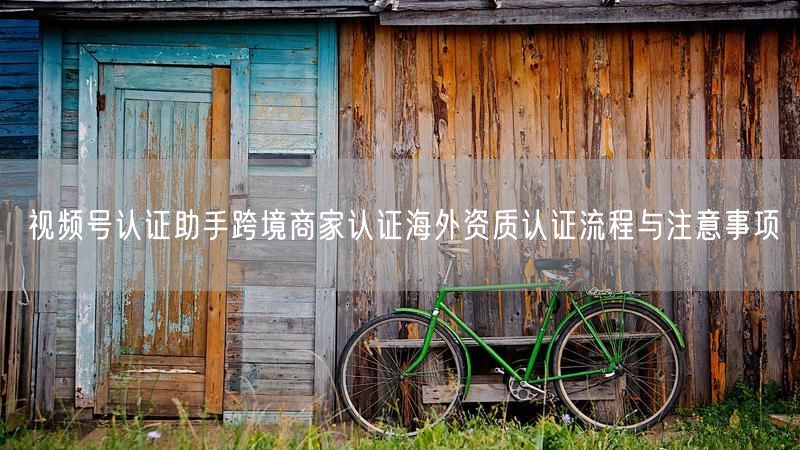 视频号认证助手跨境商家认证海外资质认证流程与注意事项
