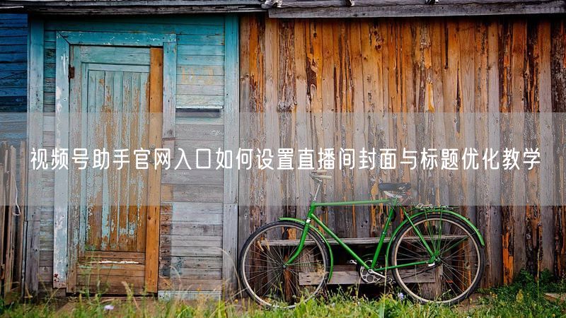 视频号助手官网入口如何设置直播间封面与标题优化教学