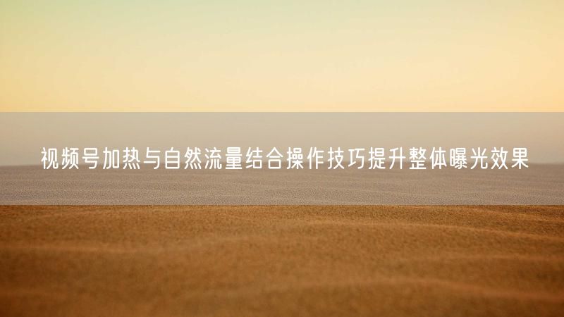 视频号加热与自然流量结合操作技巧提升整体曝光效果