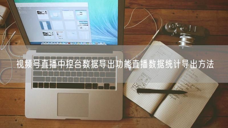 视频号直播中控台数据导出功能直播数据统计导出方法