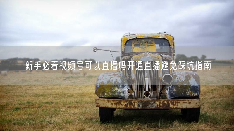 新手必看视频号可以直播吗开通直播避免踩坑指南