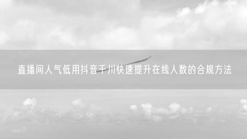直播间人气低用抖音千川快速提升在线人数的合规方法