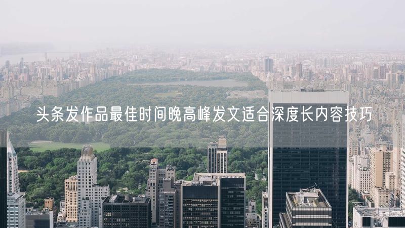 头条发作品最佳时间晚高峰发文适合深度长内容技巧