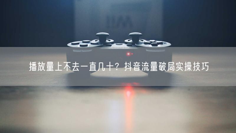 播放量上不去一直几十？抖音流量破局实操技巧